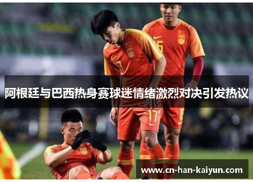 阿根廷与巴西热身赛球迷情绪激烈对决引发热议 阿根廷与巴西热身赛球迷情绪激烈对决引发热议