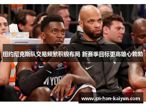 纽约尼克斯队交易频繁积极布局 新赛季目标更高雄心勃勃