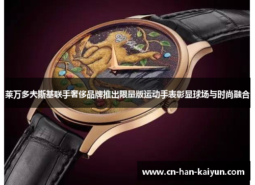 莱万多夫斯基联手奢侈品牌推出限量版运动手表彰显球场与时尚融合 莱万多夫斯基联手奢侈品牌推出限量版运动手表彰显球场与时尚融合