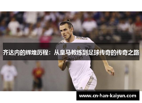 齐达内的辉煌历程:从皇马教练到足球传奇的传奇之路 齐达内的辉煌历程:从皇马教练到足球传奇的传奇之路